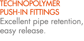 TECHNOPOLYMER PUSH IN FITTINGS Excellent pipe retention, easy release.