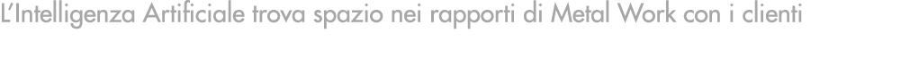 L’Intelligenza Artificiale trova spazio nei rapporti di Metal Work con i clienti